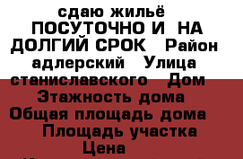 сдаю жильё   ПОСУТОЧНО И  НА ДОЛГИЙ СРОК › Район ­ адлерский › Улица ­ станиславского › Дом ­ 90 › Этажность дома ­ 3 › Общая площадь дома ­ 280 › Площадь участка ­ 800 › Цена ­ 400 - Краснодарский край, Сочи г. Недвижимость » Дома, коттеджи, дачи аренда   